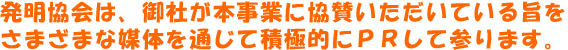 発明協会は、御社が本事業に協賛いただいている旨をさまざまな媒体を通じて積極的にＰＲして参ります。